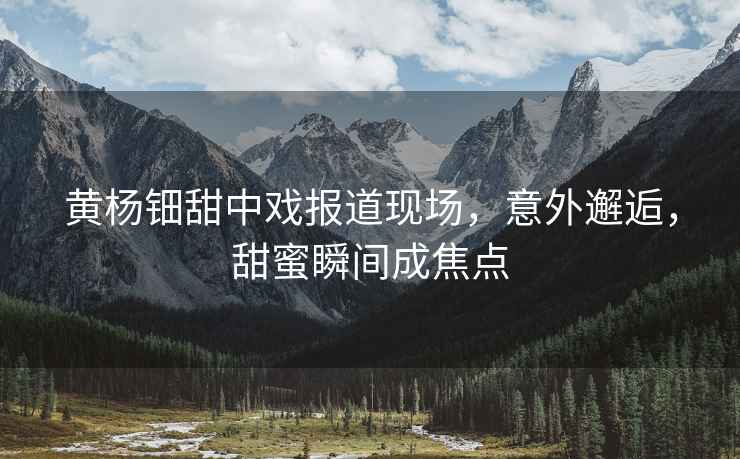 黃楊鈿甜中戲報道現場，意外邂逅，甜蜜瞬間成焦點