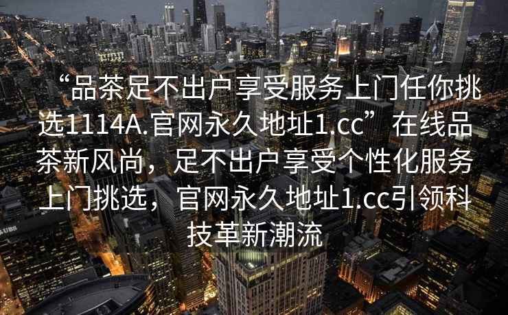 “品茶足不出戶享受服務上門任你挑選1114A.官網永久地址1.cc”在線品茶新風尚，足不出戶享受個性化服務上門挑選，官網永久地址1.cc引領科技革新潮流