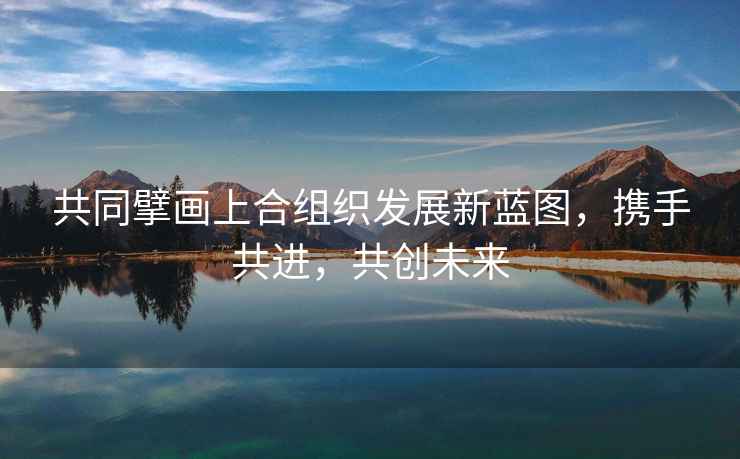 共同擘畫上合組織發展新藍圖，攜手共進，共創未來