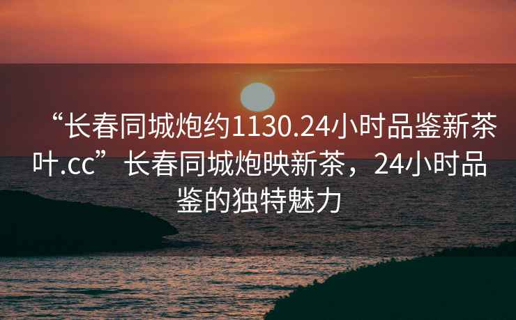 “長春同城炮約1130.24小時品鑒新茶葉.cc”長春同城炮映新茶，24小時品鑒的獨特魅力