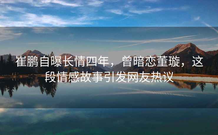 崔鵬自曝長情四年，曾暗戀董璇，這段情感故事引發網友熱議