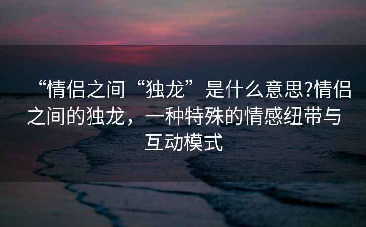 “情侶之間“獨龍”是什么意思?情侶之間的獨龍，一種特殊的情感紐帶與互動模式