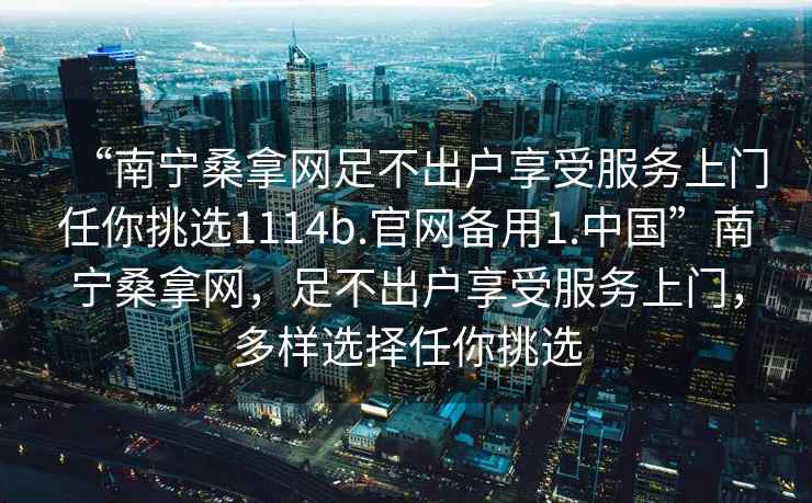 “南寧桑拿網(wǎng)足不出戶享受服務(wù)上門(mén)任你挑選1114b.官網(wǎng)備用1.中國(guó)”南寧桑拿網(wǎng)，足不出戶享受服務(wù)上門(mén)，多樣選擇任你挑選