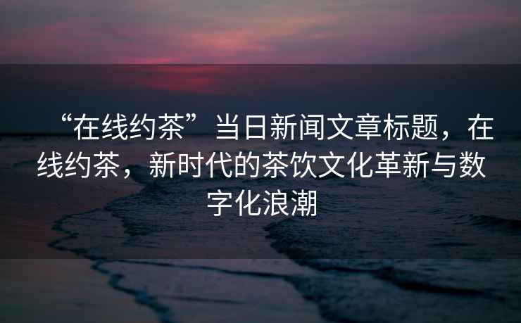 “在線約茶”當日新聞文章標題，在線約茶，新時代的茶飲文化革新與數字化浪潮