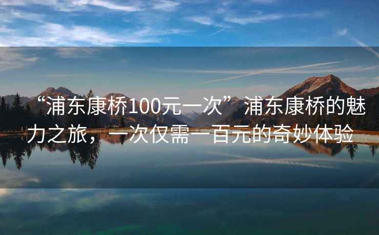 “浦東康橋100元一次”浦東康橋的魅力之旅，一次僅需一百元的奇妙體驗