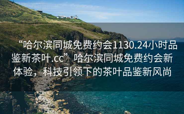 “哈爾濱同城免費(fèi)約會1130.24小時品鑒新茶葉.cc”哈爾濱同城免費(fèi)約會新體驗(yàn)，科技引領(lǐng)下的茶葉品鑒新風(fēng)尚