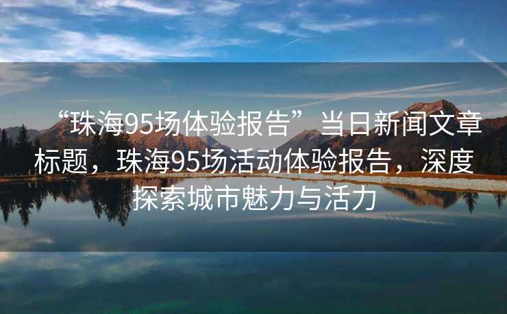 “珠海95場體驗報告”當日新聞文章標題，珠海95場活動體驗報告，深度探索城市魅力與活力
