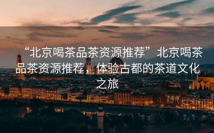 “北京喝茶品茶資源推薦”北京喝茶品茶資源推薦，體驗古都的茶道文化之旅