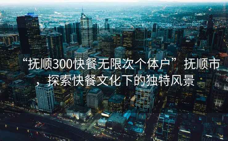 “撫順300快餐無限次個體戶”撫順市，探索快餐文化下的獨特風景
