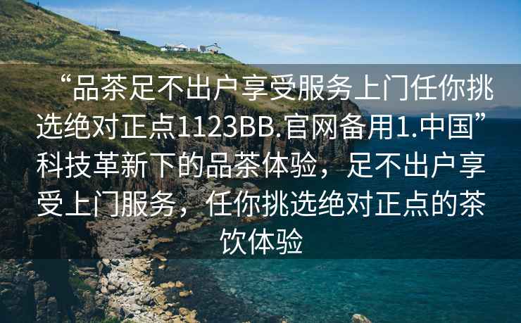 “品茶足不出戶享受服務(wù)上門任你挑選絕對正點1123BB.官網(wǎng)備用1.中國”科技革新下的品茶體驗，足不出戶享受上門服務(wù)，任你挑選絕對正點的茶飲體驗