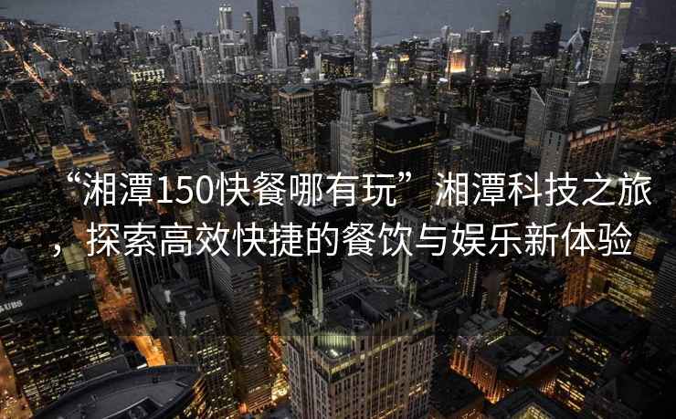 “湘潭150快餐哪有玩”湘潭科技之旅，探索高效快捷的餐飲與娛樂新體驗(yàn)