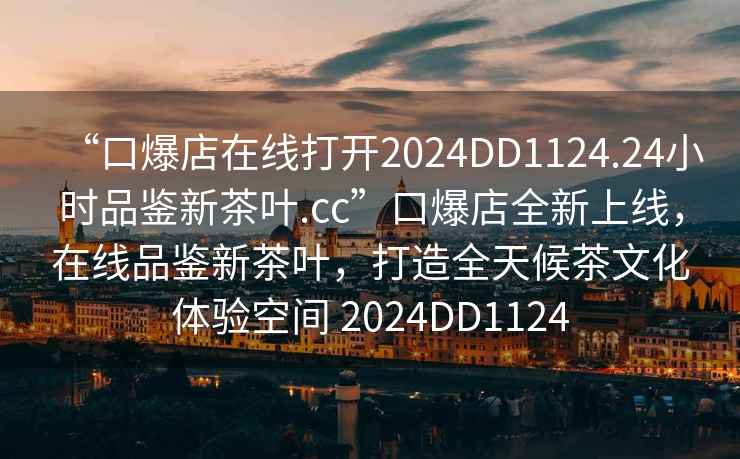 “口爆店在線打開2024DD1124.24小時(shí)品鑒新茶葉.cc”口爆店全新上線，在線品鑒新茶葉，打造全天候茶文化體驗(yàn)空間 2024DD1124