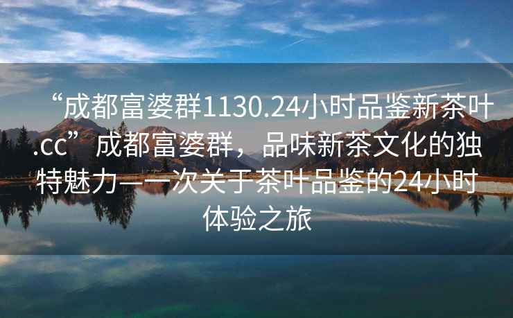 “成都富婆群1130.24小時品鑒新茶葉.cc”成都富婆群，品味新茶文化的獨特魅力—一次關于茶葉品鑒的24小時體驗之旅