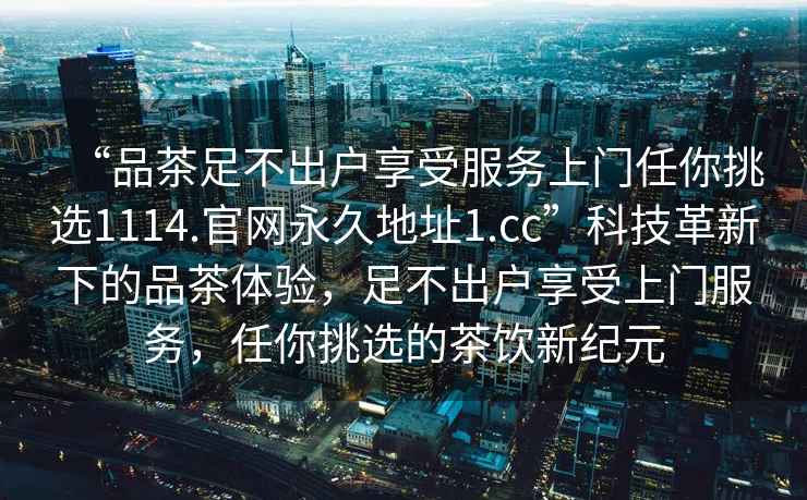 “品茶足不出戶享受服務上門任你挑選1114.官網永久地址1.cc”科技革新下的品茶體驗，足不出戶享受上門服務，任你挑選的茶飲新紀元