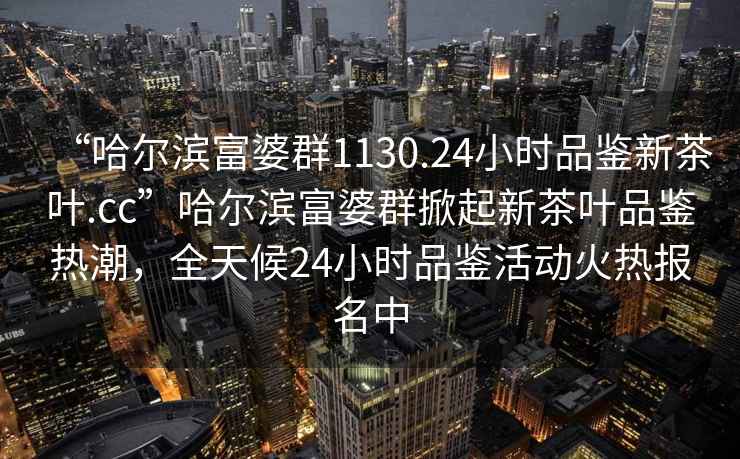 “哈爾濱富婆群1130.24小時品鑒新茶葉.cc”哈爾濱富婆群掀起新茶葉品鑒熱潮，全天候24小時品鑒活動火熱報名中
