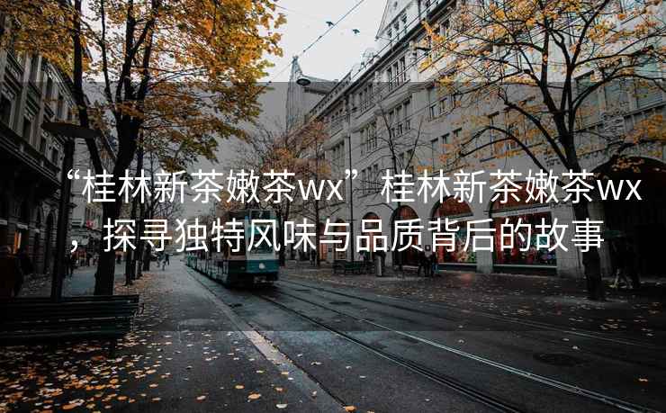 “桂林新茶嫩茶wx”桂林新茶嫩茶wx，探尋獨(dú)特風(fēng)味與品質(zhì)背后的故事