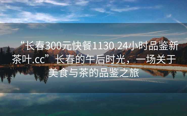 “長春300元快餐1130.24小時品鑒新茶葉.cc”長春的午后時光，一場關于美食與茶的品鑒之旅