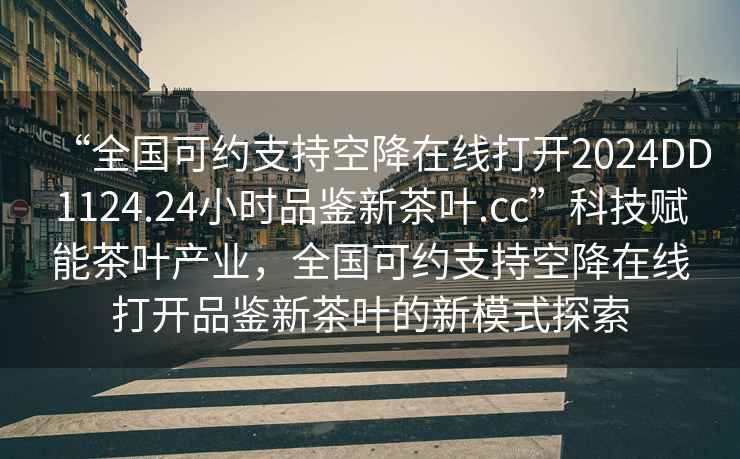 “全國可約支持空降在線打開2024DD1124.24小時(shí)品鑒新茶葉.cc”科技賦能茶葉產(chǎn)業(yè)，全國可約支持空降在線打開品鑒新茶葉的新模式探索