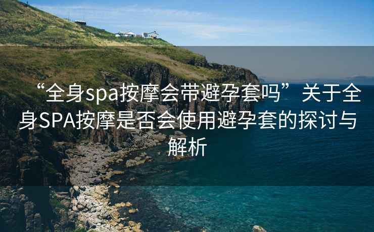 “全身spa按摩會帶避孕套嗎”關于全身SPA按摩是否會使用避孕套的探討與解析