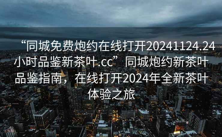 “同城免費炮約在線打開20241124.24小時品鑒新茶葉.cc”同城炮約新茶葉品鑒指南，在線打開2024年全新茶葉體驗之旅