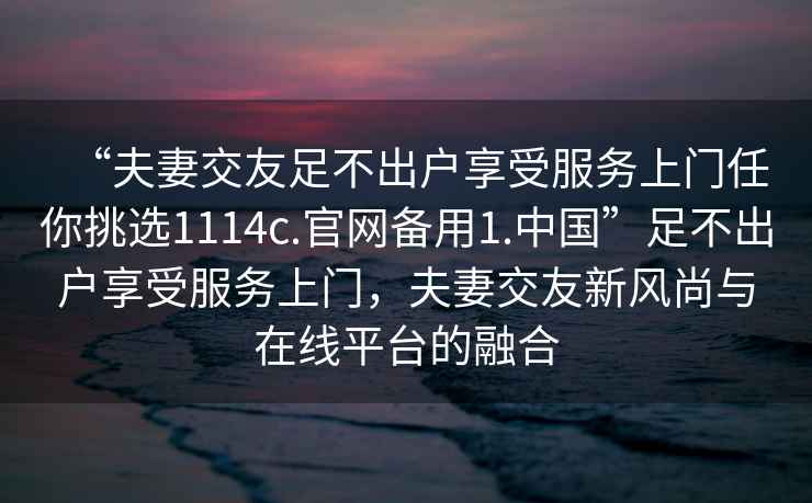 “夫妻交友足不出戶享受服務上門任你挑選1114c.官網備用1.中國”足不出戶享受服務上門，夫妻交友新風尚與在線平臺的融合