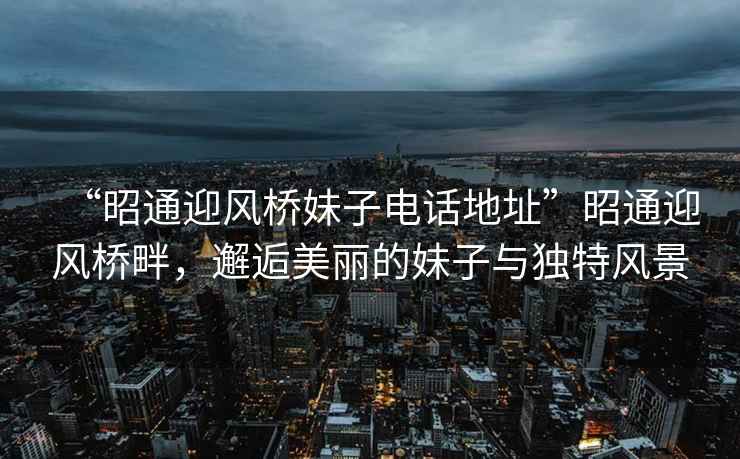 “昭通迎風(fēng)橋妹子電話地址”昭通迎風(fēng)橋畔，邂逅美麗的妹子與獨特風(fēng)景