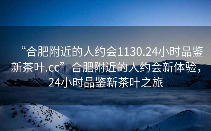 “合肥附近的人約會1130.24小時品鑒新茶葉.cc”合肥附近的人約會新體驗，24小時品鑒新茶葉之旅