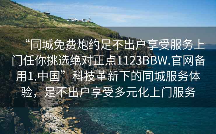 “同城免費(fèi)炮約足不出戶享受服務(wù)上門任你挑選絕對正點(diǎn)1123BBW.官網(wǎng)備用1.中國”科技革新下的同城服務(wù)體驗(yàn)，足不出戶享受多元化上門服務(wù)
