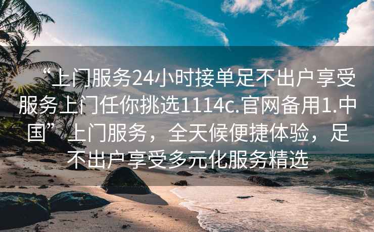 “上門服務(wù)24小時(shí)接單足不出戶享受服務(wù)上門任你挑選1114c.官網(wǎng)備用1.中國(guó)”上門服務(wù)，全天候便捷體驗(yàn)，足不出戶享受多元化服務(wù)精選