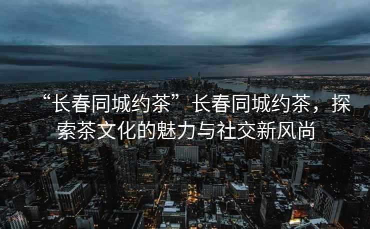 “長春同城約茶”長春同城約茶，探索茶文化的魅力與社交新風尚