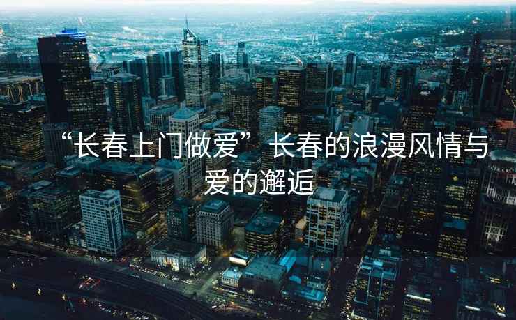 “長春上門做愛”長春的浪漫風情與愛的邂逅
