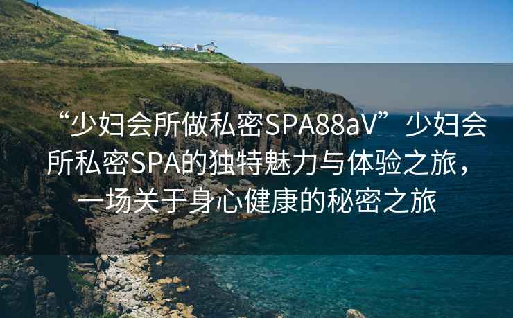 “少婦會所做私密SPA88aV”少婦會所私密SPA的獨特魅力與體驗之旅，一場關于身心健康的秘密之旅