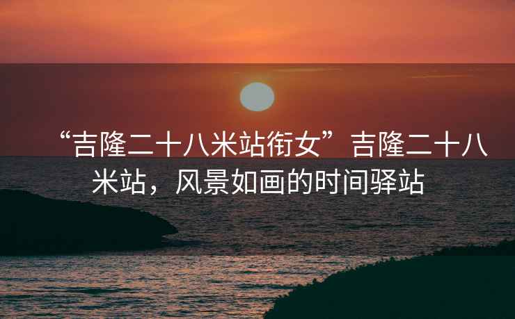 “吉隆二十八米站銜女”吉隆二十八米站，風景如畫的時間驛站