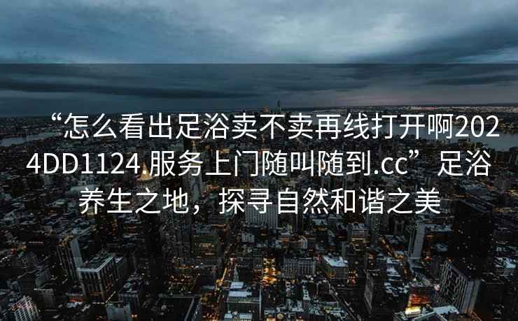 “怎么看出足浴賣不賣再線打開啊2024DD1124.服務上門隨叫隨到.cc”足浴養生之地，探尋自然和諧之美
