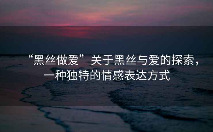 “黑絲做愛”關于黑絲與愛的探索，一種獨特的情感表達方式