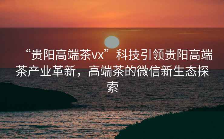 “貴陽高端茶vx”科技引領貴陽高端茶產業革新，高端茶的微信新生態探索