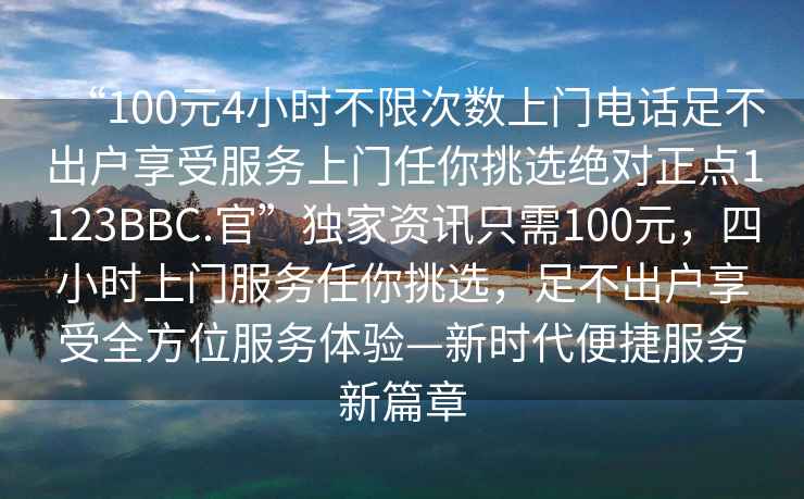 “100元4小時不限次數上門電話足不出戶享受服務上門任你挑選絕對正點1123BBC.官”獨家資訊只需100元，四小時上門服務任你挑選，足不出戶享受全方位服務體驗—新時代便捷服務新篇章