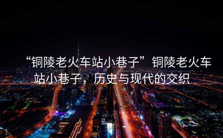 “銅陵老火車站小巷子”銅陵老火車站小巷子，歷史與現代的交織