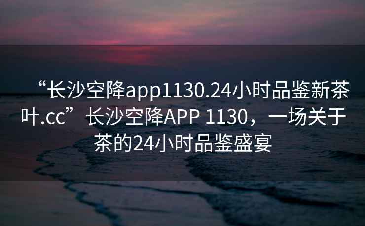 “長沙空降app1130.24小時品鑒新茶葉.cc”長沙空降APP 1130，一場關于茶的24小時品鑒盛宴