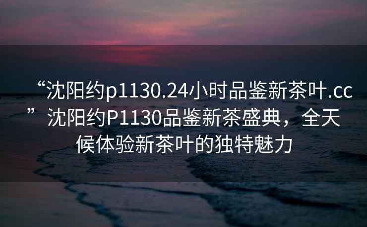 “沈陽(yáng)約p1130.24小時(shí)品鑒新茶葉.cc”沈陽(yáng)約P1130品鑒新茶盛典，全天候體驗(yàn)新茶葉的獨(dú)特魅力