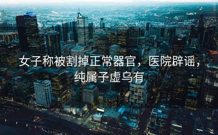 女子稱被割掉正常器官，醫院辟謠，純屬子虛烏有