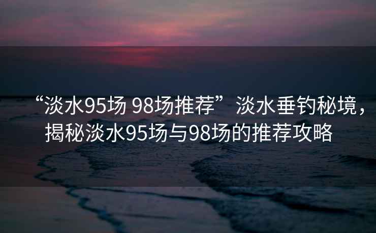 “淡水95場 98場推薦”淡水垂釣秘境，揭秘淡水95場與98場的推薦攻略