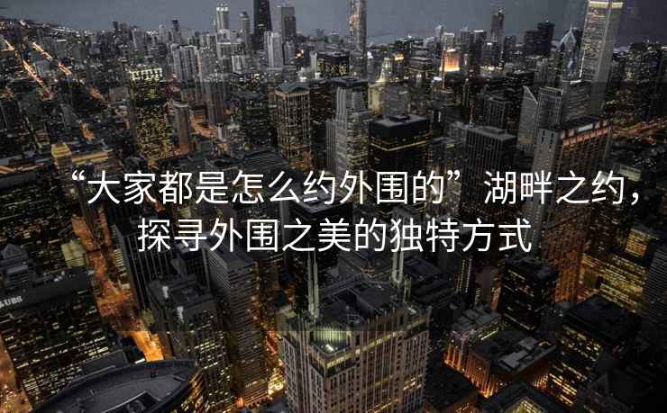 “大家都是怎么約外圍的”湖畔之約，探尋外圍之美的獨特方式