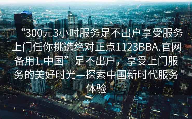 “300元3小時(shí)服務(wù)足不出戶享受服務(wù)上門(mén)任你挑選絕對(duì)正點(diǎn)1123BBA.官網(wǎng)備用1.中國(guó)”足不出戶，享受上門(mén)服務(wù)的美好時(shí)光—探索中國(guó)新時(shí)代服務(wù)體驗(yàn)