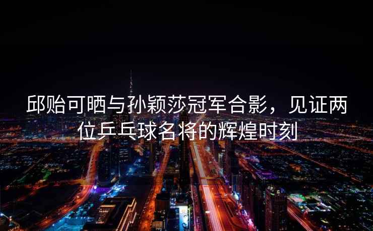 邱貽可曬與孫穎莎冠軍合影，見證兩位乒乓球名將的輝煌時刻