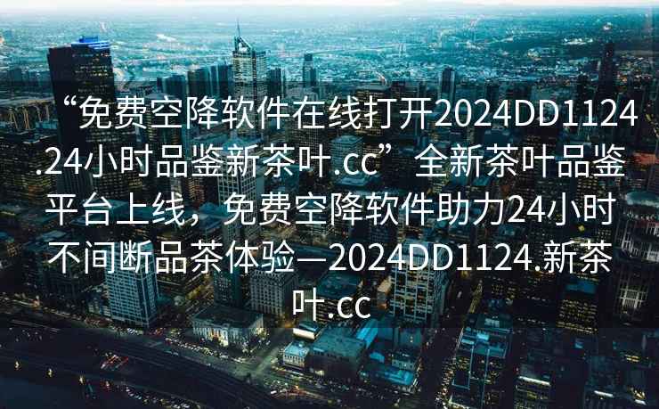 “免費空降軟件在線打開2024DD1124.24小時品鑒新茶葉.cc”全新茶葉品鑒平臺上線，免費空降軟件助力24小時不間斷品茶體驗—2024DD1124.新茶葉.cc