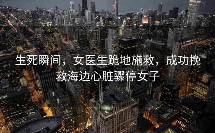 生死瞬間，女醫生跪地施救，成功挽救海邊心臟驟停女子