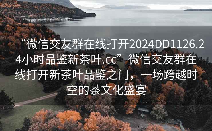 “微信交友群在線打開2024DD1126.24小時(shí)品鑒新茶葉.cc”微信交友群在線打開新茶葉品鑒之門，一場跨越時(shí)空的茶文化盛宴
