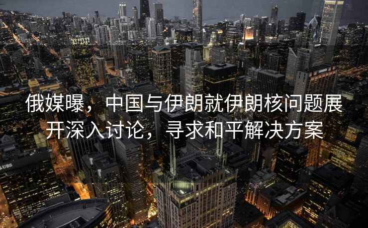 俄媒曝，中國(guó)與伊朗就伊朗核問(wèn)題展開(kāi)深入討論，尋求和平解決方案