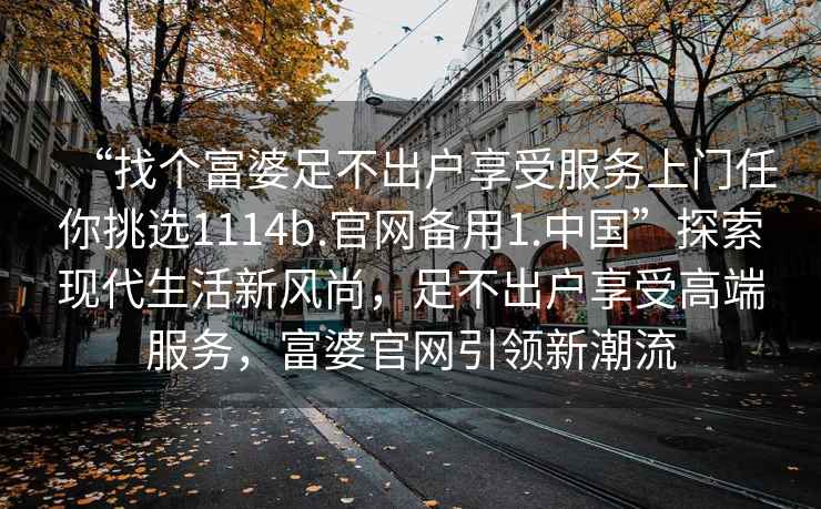 “找個富婆足不出戶享受服務上門任你挑選1114b.官網備用1.中國”探索現代生活新風尚，足不出戶享受高端服務，富婆官網引領新潮流